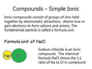 Compounds – Simple IonicIonic compounds consist of groups of ions held together by electrostatic attractions.  Atoms lose or gain electrons to form cations and anions. The fundamental particle is called a formula unit.Sodium chloride is an ionic compound.  The chemical formula NaCl shows the 1:1 ratio of Na to Cl in compound