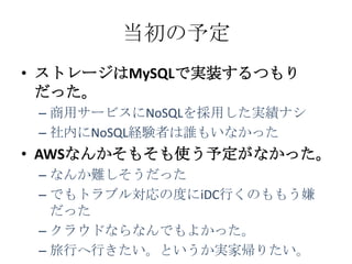 当初の予定
• ストレージはMySQLで実装するつもり
  だった。
 – 商用サービスにNoSQLを採用した実績ナシ
 – 社内にNoSQL経験者は誰もいなかった
• AWSなんかそもそも使う予定がなかった。
 – なんか難しそうだった
 – でもトラブル対応の度にiDC行くのももう嫌
   だった
 – クラウドならなんでもよかった。
 – 旅行へ行きたい。というか実家帰りたい。
 