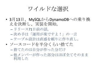 ワイルドな選択
• 3月13日、MySQLからDynamoDBへの乗り換
  えを決断し、実装を開始。
 – リリース71日前の話。
 – 決め手は「運用が楽ですよ！」の一言
 – テーブル設計は直感を頼りに作り直し。
• ソースコードを半分くらい捨てた
 – 捨てたのは自分が作った分だけ
 – 他メンバーが作った部分はほぼ全てそのまま
   利用した
 