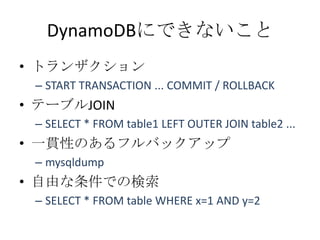 DynamoDBにできないこと
• トランザクション
 – START TRANSACTION ... COMMIT / ROLLBACK
• テーブルJOIN
 – SELECT * FROM table1 LEFT OUTER JOIN table2 ...
• 一貫性のあるフルバックアップ
 – mysqldump
• 自由な条件での検索
 – SELECT * FROM table WHERE x=1 AND y=2
 