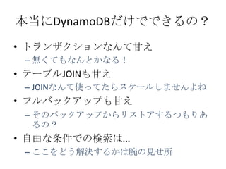 本当にDynamoDBだけでできるの？
• トランザクションなんて甘え
 – 無くてもなんとかなる！
• テーブルJOINも甘え
 – JOINなんて使ってたらスケールしませんよね
• フルバックアップも甘え
 – そのバックアップからリストアするつもりあ
   るの？
• 自由な条件での検索は...
 – ここをどう解決するかは腕の見せ所
 