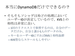 本当にDynamoDBだけでできるの？

• そもそもソシャゲは殆どの処理において
  ユーザーIDが決定しているので、KVSとの
  相性は非常に良い。
 – 1回のリクエストで参照するのは、自分のデー
   タだけか、自分と誰か1人のデータのみ。
 – キーをユーザーIDにすればKVSと相性抜群
 – KVS型ならスケールもしやすい
 