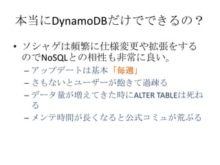 本当にDynamoDBだけでできるの？

• ソシャゲは頻繁に仕様変更や拡張をする
  のでNoSQLとの相性も非常に良い。
 – アップデートは基本「毎週」
 – さもないとユーザーが飽きて過疎る
 – データ量が増えてきた時にALTER TABLEは死ね
   る
 – メンテ時間が長くなると公式コミュが荒ぶる
 