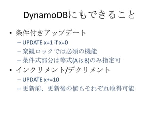 DynamoDBにもできること
• 条件付きアップデート
 – UPDATE x=1 if x=0
 – 楽観ロックでは必須の機能
 – 条件式部分は等式(A is B)のみ指定可
• インクリメント/デクリメント
 – UPDATE x+=10
 – 更新前、更新後の値もそれぞれ取得可能
 