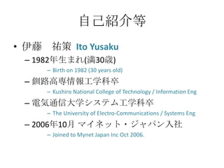 自己紹介等
• 伊藤 祐策 Ito Yusaku
 – 1982年生まれ(満30歳)
     – Birth on 1982 (30 years old)
 – 釧路高専情報工学科卒
     – Kushiro National College of Technology / Information Eng
 – 電気通信大学システム工学科卒
     – The University of Electro-Communications / Systems Eng
 – 2006年10月 マイネット・ジャパン入社
     – Joined to Mynet Japan Inc Oct 2006.
 