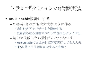 トランザクションの代替実装
• Re-Runnable設計にする
 – 2回実行されても大丈夫なように作る
   • 条件付きアップデートを駆使する
   • 更新済みなら処理がスキップされるように作る
 – 途中で失敗したら最初からやりなおす
   • Re-Runnableでさえあれば何度実行しても大丈夫
   • SQSを使って完遂保証をすると完璧！
 