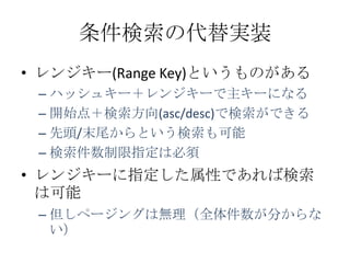 条件検索の代替実装
• レンジキー(Range Key)というものがある
 – ハッシュキー＋レンジキーで主キーになる
 – 開始点＋検索方向(asc/desc)で検索ができる
 – 先頭/末尾からという検索も可能
 – 検索件数制限指定は必須
• レンジキーに指定した属性であれば検索
  は可能
 – 但しページングは無理（全体件数が分からな
   い）
 