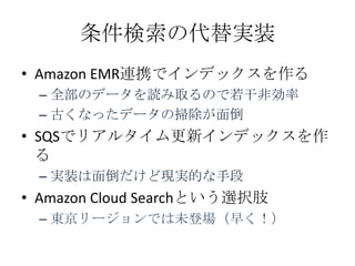 条件検索の代替実装
• Amazon EMR連携でインデックスを作る
 – 全部のデータを読み取るので若干非効率
 – 古くなったデータの掃除が面倒
• SQSでリアルタイム更新インデックスを作
  る
 – 実装は面倒だけど現実的な手段
• Amazon Cloud Searchという選択肢
 – 東京リージョンでは未登場（早く！）
 