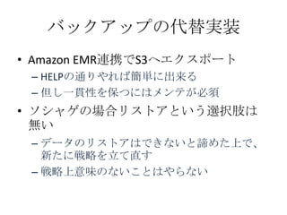 バックアップの代替実装
• Amazon EMR連携でS3へエクスポート
 – HELPの通りやれば簡単に出来る
 – 但し一貫性を保つにはメンテが必須
• ソシャゲの場合リストアという選択肢は
  無い
 – データのリストアはできないと諦めた上で、
   新たに戦略を立て直す
 – 戦略上意味のないことはやらない
 