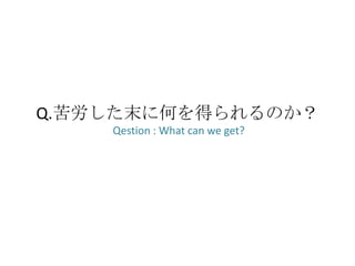 Q.苦労した末に何を得られるのか？
    Qestion : What can we get?
 