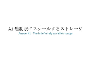 A1.無制限にスケールするストレージ
  Answer#1 : The indefinitely scalable storage.
 