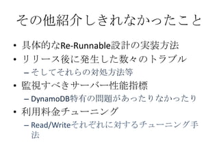 その他紹介しきれなかったこと
• 具体的なRe-Runnable設計の実装方法
• リリース後に発生した数々のトラブル
 – そしてそれらの対処方法等
• 監視すべきサーバー性能指標
 – DynamoDB特有の問題があったりなかったり
• 利用料金チューニング
 – Read/Writeそれぞれに対するチューニング手
   法
 