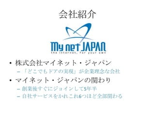 会社紹介




• 株式会社マイネット・ジャパン
 – 「どこでもドアの実現」が企業理念な会社
• マイネット・ジャパンの関わり
 – 創業後すぐにジョインして5年半
 – 自社サービスをかれこれ6つほど全部関わる
 