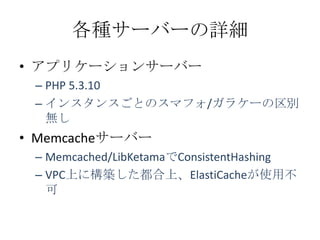 各種サーバーの詳細
• アプリケーションサーバー
 – PHP 5.3.10
 – インスタンスごとのスマフォ/ガラケーの区別
   無し
• Memcacheサーバー
 – Memcached/LibKetamaでConsistentHashing
 – VPC上に構築した都合上、ElastiCacheが使用不
   可
 