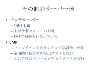 その他のサーバー達
• バッチサーバー
  – PHP 5.3.10
  – 主な仕事はキューの処理
  – EMRの制御も行なっている
• EMR
  – バトルイベントのランキング集計等に使用
  – 定期的に統計情報抽出タスクを実行
  – メンテ時にフルバックアップタスクを実行
 