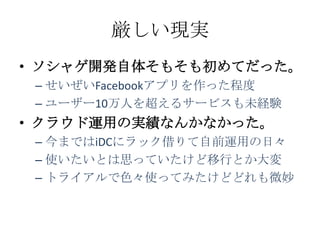 厳しい現実
• ソシャゲ開発自体そもそも初めてだった。
 – せいぜいFacebookアプリを作った程度
 – ユーザー10万人を超えるサービスも未経験
• クラウド運用の実績なんかなかった。
 – 今まではiDCにラック借りて自前運用の日々
 – 使いたいとは思っていたけど移行とか大変
 – トライアルで色々使ってみたけどどれも微妙
 