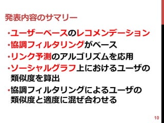 発表内容のサマリー
•ユーザーベースのレコメンデーション
•協調フィルタリングがベース
•リンク予測のアルゴリズムを応用
•ソーシャルグラフ上におけるユーザの
 類似度を算出
•協調フィルタリングによるユーザの
 類似度と適度に混ぜ合わせる

                     10
 