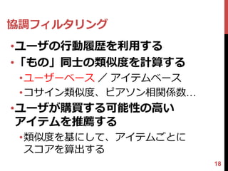 協調フィルタリング
•ユーザの行動履歴を利用する
•「もの」同士の類似度を計算する
 •ユーザーベース ／ アイテムベース
 •コサイン類似度、ピアソン相関係数…
•ユーザが購買する可能性の高い
 アイテムを推薦する
 •類似度を基にして、アイテムごとに
  スコアを算出する
                      18
 