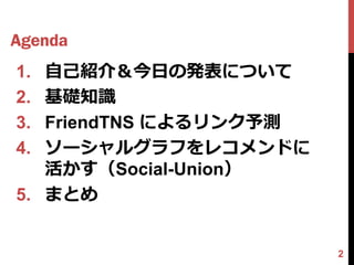 Agenda
1. 自己紹介＆今日の発表について
2. 基礎知識
3. FriendTNS によるリンク予測
4. ソーシャルグラフをレコメンドに
   活かす（Social-Union）
5. まとめ


                        2
 