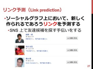 リンク予測（Link prediction）
•ソーシャルグラフ上において、新しく
 作られるであろうリンクを予測する
 •SNS 上で友達候補を探す手伝いをする




                         27
 