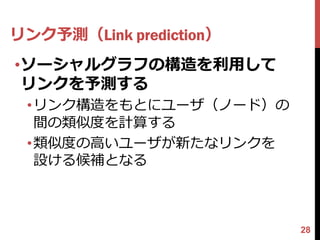 リンク予測（Link prediction）
•ソーシャルグラフの構造を利用して
 リンクを予測する
 •リンク構造をもとにユーザ（ノード）の
  間の類似度を計算する
 •類似度の高いユーザが新たなリンクを
  設ける候補となる



                         28
 