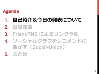 Agenda
1. 自己紹介＆今日の発表について
2. 基礎知識
3. FriendTNS によるリンク予測
4. ソーシャルグラフをレコメンドに
   活かす（Social-Union）
5. まとめ


                        3
 