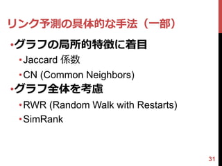 リンク予測の具体的な手法（一部）
•グラフの局所的特徴に着目
 •Jaccard 係数
 •CN (Common Neighbors)
•グラフ全体を考慮
 •RWR (Random Walk with Restarts)
 •SimRank


                                    31
 