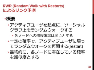 RWR (Random Walk with Restarts)
によるリンク予測

•概要
  •アクティブユーザを起点に、ソーシャル
   グラフ上をランダムウォークする
    • 各ノードへの遷移確率は同じとする
  •一定の確率で、アクティブユーザに戻っ
   てランダムウォークを再開する(restart)
  •最終的に、各ノードに滞在している確率
   を類似度とする

                                  34
 