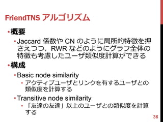 FriendTNS アルゴリズム
•概要
 • Jaccard 係数や CN のように局所的特徴を押
   さえつつ、RWR などのようにグラフ全体の
   特徴も考慮したユーザ類似度計算ができる
•構成
 • Basic node similarity
   • アクティブユーザとリンクを有するユーザとの
     類似度を計算する
 • Transitive node similarity
   • 「友達の友達」以上のユーザとの類似度を計算
     する
                                36
 