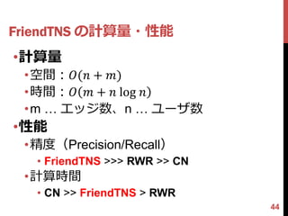 FriendTNS の計算量・性能
•計算量
 •空間：𝑂(𝑛 + 𝑚)
 •時間：𝑂 𝑚 + 𝑛 log 𝑛
 •m … エッジ数、n … ユーザ数
•性能
 •精度（Precision/Recall）
  • FriendTNS >>> RWR >> CN
 •計算時間
  • CN >> FriendTNS > RWR
                              44
 