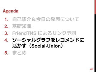 Agenda
1. 自己紹介＆今日の発表について
2. 基礎知識
3. FriendTNS によるリンク予測
4. ソーシャルグラフをレコメンドに
   活かす（Social-Union）
5. まとめ


                        46
 