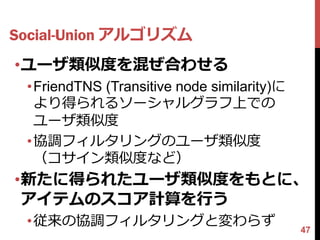 Social-Union アルゴリズム
•ユーザ類似度を混ぜ合わせる
 •FriendTNS (Transitive node similarity)に
  より得られるソーシャルグラフ上での
  ユーザ類似度
 •協調フィルタリングのユーザ類似度
  （コサイン類似度など）
•新たに得られたユーザ類似度をもとに、
 アイテムのスコア計算を行う
 •従来の協調フィルタリングと変わらず
                                            47
 