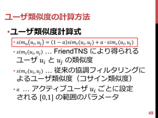 ユーザ類似度の計算方法
•ユーザ類似度計算式
 • 𝑠𝑖𝑚 𝑢 𝑢 𝑖 , 𝑢 𝑗 = 1 − 𝑎 𝑠𝑖𝑚 𝑡 (𝑢 𝑖 , 𝑢 𝑗 ) + 𝑎 ∙ 𝑠𝑖𝑚 𝑐 (𝑢 𝑖 , 𝑢 𝑗 )
 • 𝑠𝑖𝑚 𝑡 (𝑢 𝑖 , 𝑢 𝑗 ) … FriendTNS により得られる
   ユーザ 𝑢 𝑖 と 𝑢 𝑗 の類似度
 • 𝑠𝑖𝑚 𝑐 (𝑢 𝑖 , 𝑢 𝑗 ) … 従来の協調フィルタリングに
   よるユーザ類似度（コサイン類似度）
 • 𝑎 … アクティブユーザ 𝑢 𝑖 ごとに設定
   される [0,1] の範囲のパラメータ

                                                                         49
 