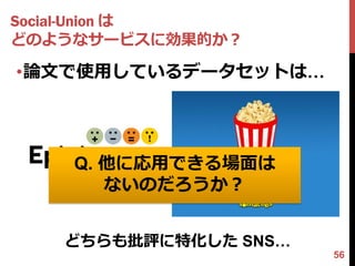 Social-Union は
どのようなサービスに効果的か？

•論文で使用しているデータセットは…




    Q. 他に応用できる場面は
       ないのだろうか？


   どちらも批評に特化した SNS…
                      56
 