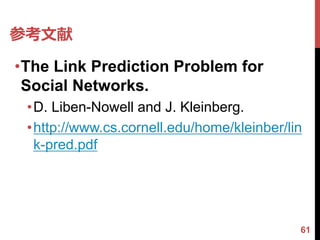 参考文献
•The Link Prediction Problem for
 Social Networks.
 •D. Liben-Nowell and J. Kleinberg.
 •http://www.cs.cornell.edu/home/kleinber/lin
  k-pred.pdf




                                            61
 