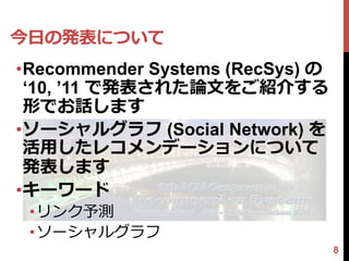 今日の発表について
•Recommender Systems (RecSys) の
 ‘10, ’11 で発表された論文をご紹介する
 形でお話します
•ソーシャルグラフ (Social Network) を
 活用したレコメンデーションについて
 発表します
•キーワード
 •リンク予測
 •ソーシャルグラフ
                                  8
 