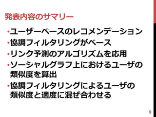 発表内容のサマリー
•ユーザーベースのレコメンデーション
•協調フィルタリングがベース
•リンク予測のアルゴリズムを応用
•ソーシャルグラフ上におけるユーザの
 類似度を算出
•協調フィルタリングによるユーザの
 類似度と適度に混ぜ合わせる

                     9
 