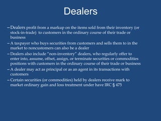 Dealers
– Dealers profit from a markup on the items sold from their inventory (or
  stock-in-trade) to customers in the ordinary course of their trade or
  business
– A taxpayer who buys securities from customers and sells them to in the
  market to noncustomers can also be a dealer
– Dealers also include “non-inventory” dealers, who regularly offer to
  enter into, assume, offset, assign, or terminate securities or commodities
  positions with customers in the ordinary course of their trade or business
– A dealer may act as principal or as an agent in its transactions with
  customers
– Certain securities (or commodities) held by dealers receive mark to
  market ordinary gain and loss treatment under have IRC § 475
 