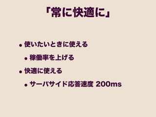 「常に快適に」

• 使いたいときに使える
 • 稼働率を上げる
• 快適に使える
 • サーバサイド応答速度 200ms
 