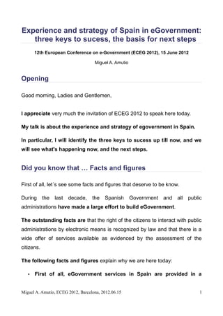 Experience and strategy of Spain in eGovernment:
   three keys to sucess, the basis for next steps
       12th European Conference on e-Government (ECEG 2012), 15 June 2012

                                    Miguel A. Amutio


Opening

Good morning, Ladies and Gentlemen,


I appreciate very much the invitation of ECEG 2012 to speak here today.

My talk is about the experience and strategy of egovernment in Spain.

In particular, I will identify the three keys to sucess up till now, and we
will see what's happening now, and the next steps.


Did you know that … Facts and figures

First of all, let´s see some facts and figures that deserve to be know.

During      the   last   decade,   the   Spanish       Government   and   all   public
administrations have made a large effort to build eGovernment.

The outstanding facts are that the right of the citizens to interact with public
administrations by electronic means is recognized by law and that there is a
wide offer of services available as evidenced by the assessment of the
citizens.

The following facts and figures explain why we are here today:

   •   First of all, eGovernment services in Spain are provided in a


Miguel A. Amutio, ECEG 2012, Barcelona, 2012.06.15                                   1
 