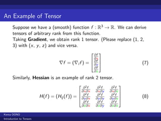 An Example of Tensor
       Suppose we have a (smooth) function f : R3 → R. We can derive
       tensors of arbitrary rank from this function.
       Taking Gradient, we obtain rank 1 tensor. (Please replace (1, 2,
       3) with (x , y , z) and vice versa.
                                                            ∂f 
                                                            ∂x 
                                    ∇f = (∇i f ) =  ∂y 
                                                     ∂f
                                                                               (7)
                                                            ∂f
                                                            ∂z
       Similarly, Hessian is an example of rank 2 tensor.
                                                                         
                                                    ∂2f       ∂2f     ∂2f
                                                  ∂x2∂x     ∂x ∂y   ∂x ∂z 
                          H(f ) = (Hij (f )) =    ∂ f        ∂2f     ∂2f 
                                                                               (8)
                                                  ∂y ∂x     ∂y ∂y   ∂y ∂z 
                                                    ∂2f       ∂2f     ∂2f
                                                   ∂z∂x      ∂z∂y    ∂z∂z

Kenta OONO
Introduction to Tensors
 