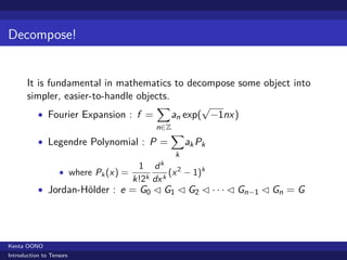 Decompose!


       It is fundamental in mathematics to decompose some object into
       simpler, easier-to-handle objects.
                                      ∑          √
          • Fourier Expansion : f =       an exp( −1nx )
                                          n∈Z
                                              ∑
           • Legendre Polynomial : P =              ak Pk
                                                k
                                      1 dk 2
                   • where Pk (x ) =           (x − 1)k
                                     k!2k dx k
           • Jordan-H¨lder : e = G0 ◁ G1 ◁ G2 ◁ · · · ◁ Gn−1 ◁ Gn = G
                     o




Kenta OONO
Introduction to Tensors
 