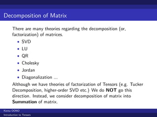 Decomposition of Matrix

       There are many theories regarding the decomposition (or,
       factorization) of matrices.
           • SVD
           • LU
           • QR
           • Cholesky
           • Jordan
           • Diagonalization ...
       Although we have theories of factorization of Tensors (e.g. Tucker
       Decomposition, higher-order SVD etc.) We do NOT go this
       direction. Instead, we consider decomposition of matrix into
       Summation of matrix.
Kenta OONO
Introduction to Tensors
 