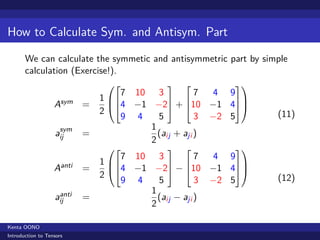 How to Calculate Sym. and Antisym. Part

       We can calculate the symmetic and antisymmetric part by simple
       calculation (Exercise!).
                                                       
                                   7 10 3            7 4 9
                               1                       
                   Asym =        4 −1 −2 + 10 −1 4
                               2
                                   9 4    5          3 −2 5       (11)
                    sym                 1
                   aij     =              (aij + aji )
                                        2
                                                       
                                   7 10 3            7 4 9
                               1                        
                   Aanti   =     4 −1 −2 − 10 −1 4
                               2
                                   9 4    5          3 −2 5       (12)
                                        1
                    anti
                   aij     =              (aij − aji )
                                        2

Kenta OONO
Introduction to Tensors
 