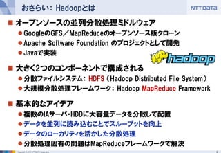 おさらい： Hadoopとは
 オープンソースの並列分散処理ミドルウェア
  GoogleのGFS／MapReduceのオープンソース版クローン
  Apache Software Foundation のプロジェクトとして開発
  Javaで実装

 大きく2つのコンポーネントで構成される
  分散ファイルシステム： HDFS （Hadoop Distributed File System）
  大規模分散処理フレームワーク： Hadoop MapReduce Framework

 基本的なアイデア
  複数のIAサーバ・HDDに大容量データを分散して配置
  データを並列に読み込むことでスループットを向上
  データのローカリティを活かした分散処理
  分散処理固有の問題はMapReduceフレームワークで解決
 Copyright © 2012 NTT DATA Corporation                 3
 