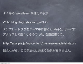 よくある WordPress 高速化の手法


   <?php bloginfo('stylesheet_url') ?>

   テンプレートタグをテーマ中に書くと MySQL サーバに
   アクセスして遅くなるので URL を直接書こう。


   http://example.jp/wp-content/themes/example/style.css

   残念ながら、この手法にはあまり効果がありません。



2012年8月23日木曜日
 