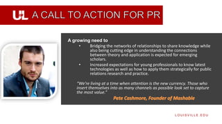 A growing need to
     •   Bridging the networks of relationships to share knowledge while
         also being cutting edge in understanding the connections
         between theory and application is expected for emerging
         scholars.
     •   Increased expectations for young professionals to know latest
         technologies as well as how to apply them strategically for public
         relations research and practice.

    “We’re living at a time when attention is the new currency. Those who
    insert themselves into as many channels as possible look set to capture
    the most value.”



                                                        LOUISVILLE.EDU
 