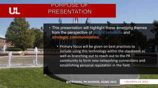 • This presentation will highlight these emerging themes
  from the perspective of public relations and
  strategic communication.

    • Primary focus will be given on best practices to
      include using this technology within the classroom as
      well as branching out to reach out to the PR
      community to form new networking connections and
      establishing personal reputation in the field.



         @KFREBERG, PR DIVISION, AEJMC 2012   LOUISVILLE.EDU
 