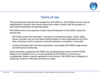 Terms of Use
             The accompanying materials were prepared by IHS CERA Inc. (IHS CERA) and are not to be
             redistributed or reused in any manner without prior written consent, with the exception of
             client internal distribution as described below.
             IHS CERA strives to be supportive of client internal distribution of IHS CERA content but
             requires that

             •   IHS CERA content and information, including but not limited to graphs, charts, tables,
                 figures, and data, are not to be disseminated outside of a client organization to any third
                 party, including a client’s customers, financial institutions, consultants, or the public.

             •   Content distributed within the client organization must display IHS CERA’s legal notices
                 and attributions of authorship.

             Some information supplied by IHS CERA may be obtained from sources that IHS CERA
             believes to be reliable but are in no way warranted by IHS CERA as to accuracy or
             completeness. Absent a specific agreement to the contrary, IHS CERA has no obligation to
             update any content or information provided to a client.




© 2012 IHS        No portion of this presentation may be reproduced, reused, or otherwise distributed in any form without prior written consent.   2
 