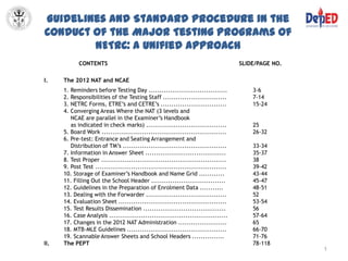 Guidelines and Standard Procedure in the
Conduct of the Major Testing Programs of
        NETRC: A Unified Approach
            CONTENTS                                                                SLIDE/PAGE NO.

I.    The 2012 NAT and NCAE
      1. Reminders before Testing Day .....................................             3-6
      2. Responsibilities of the Testing Staff ..............................           7-14
      3. NETRC Forms, ETRE’s and CETRE’s ...............................                15-24
      4. Converging Areas Where the NAT (3 levels and
         NCAE are parallel in the Examiner’s Handbook
         as indicated in check marks) ......................................            25
      5. Board Work ...........................................................         26-32
      6. Pre-test: Entrance and Seating Arrangement and
         Distribution of TM’s .................................................         33-34
      7. Information in Answer Sheet ......................................             35-37
      8. Test Proper ...........................................................        38
      9. Post Test ..............................................................       39-42
      10. Storage of Examiner’s Handbook and Name Grid ............                     43-44
      11. Filling Out the School Header ...................................             45-47
      12. Guidelines in the Preparation of Enrolment Data ...........                   48-51
      13. Dealing with the Forwarder ......................................             52
      14. Evaluation Sheet ...................................................          53-54
      15. Test Results Dissemination .......................................            56
      16. Case Analysis ........................................................        57-64
      17. Changes in the 2012 NAT Administration .......................                65
      18. MTB-MLE Guidelines ...............................................            66-70
      19. Scannable Answer Sheets and School Headers ...............                    71-76
II.   The PEPT                                                                          78-118
                                                                                                     1
 